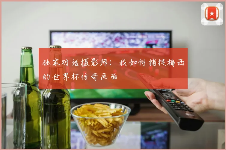 独家对话摄影师：我如何捕捉梅西的世界杯传奇画面