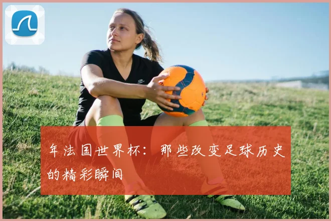 年法国世界杯：那些改变足球历史的精彩瞬间
