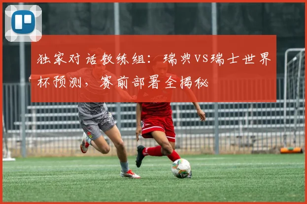 独家对话教练组：瑞典vs瑞士世界杯预测，赛前部署全揭秘