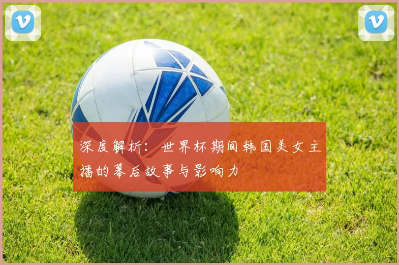 深度解析：世界杯期间韩国美女主播的幕后故事与影响力