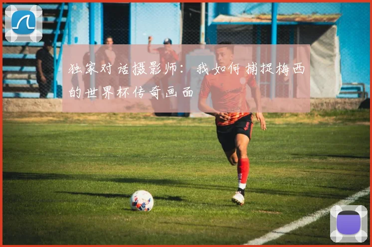 独家对话摄影师：我如何捕捉梅西的世界杯传奇画面