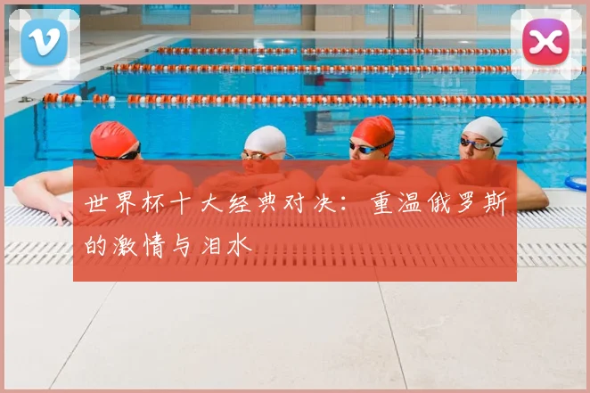 世界杯十大经典对决：重温俄罗斯的激情与泪水