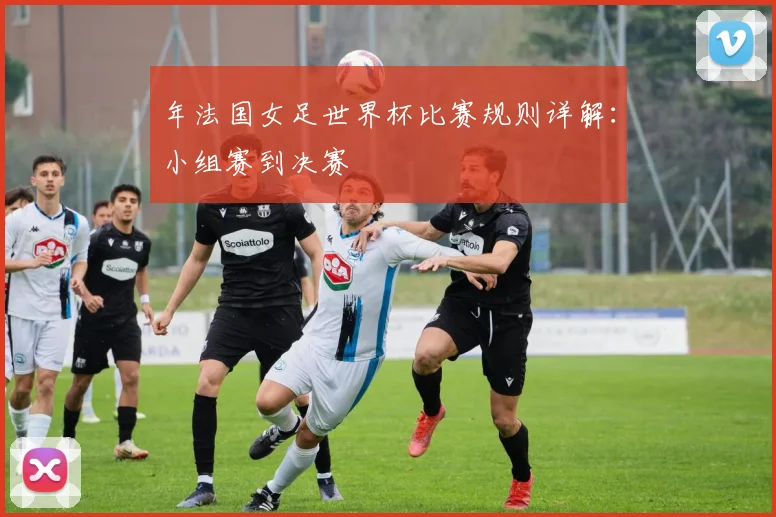 年法国女足世界杯比赛规则详解：小组赛到决赛