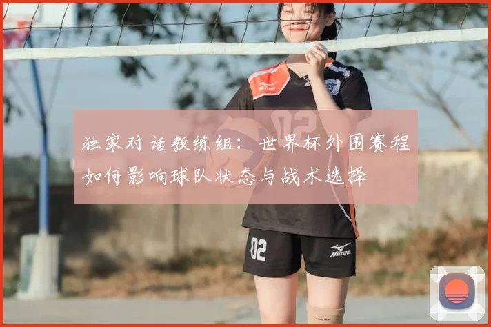 独家对话教练组：世界杯外围赛程如何影响球队状态与战术选择
