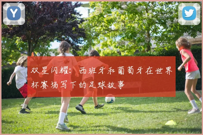 双星闪耀:西班牙和葡萄牙在世界杯赛场写下的足球故事