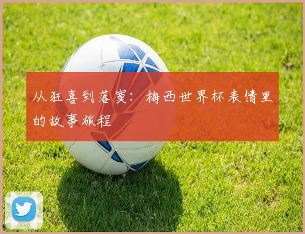 从狂喜到落寞：梅西世界杯表情里的故事旅程
