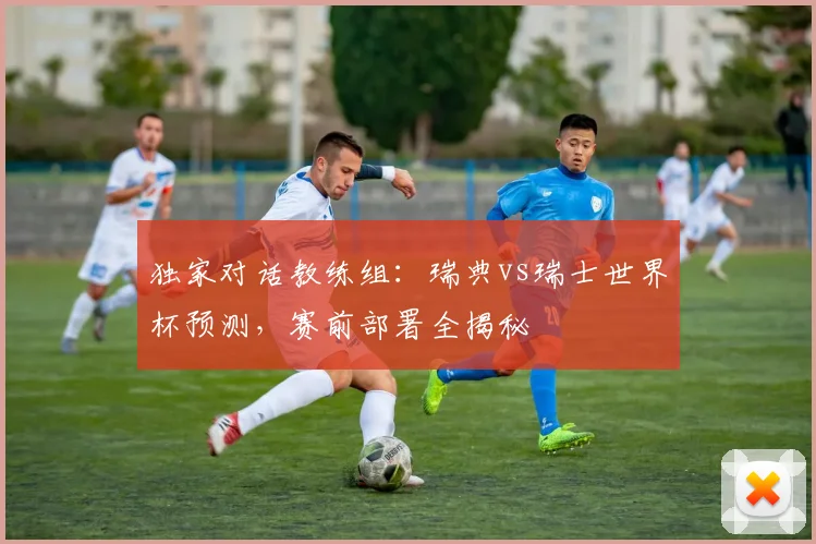 独家对话教练组：瑞典vs瑞士世界杯预测，赛前部署全揭秘