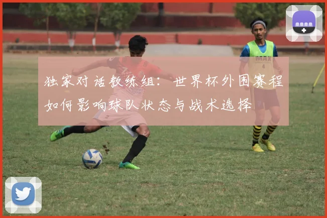 独家对话教练组：世界杯外围赛程如何影响球队状态与战术选择