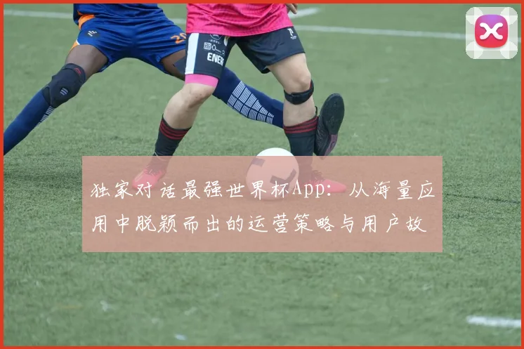 独家对话最强世界杯App：从海量应用中脱颖而出的运营策略与用户故事