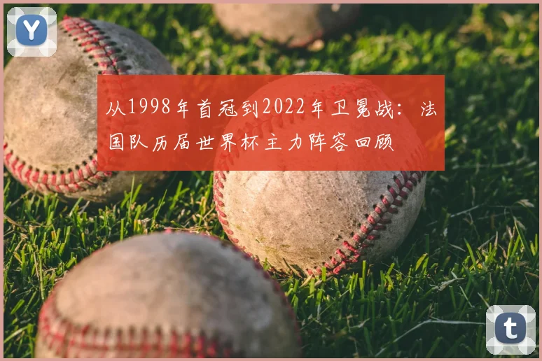 从1998年首冠到2022年卫冕战:法国队历届世界杯主力阵容回顾