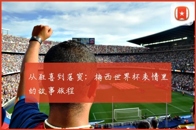 从狂喜到落寞：梅西世界杯表情里的故事旅程