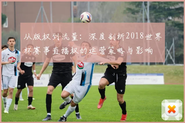 从版权到流量：深度剖析2018世界杯赛事直播权的运营策略与影响