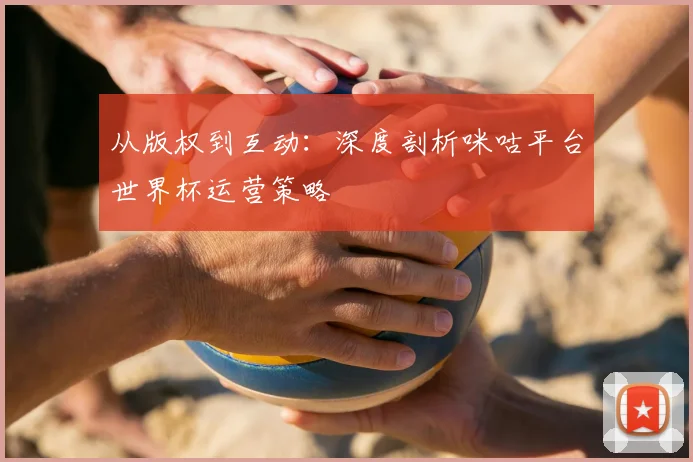 从版权到互动：深度剖析咪咕平台世界杯运营策略