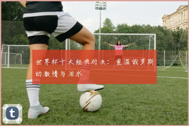 世界杯十大经典对决：重温俄罗斯的激情与泪水