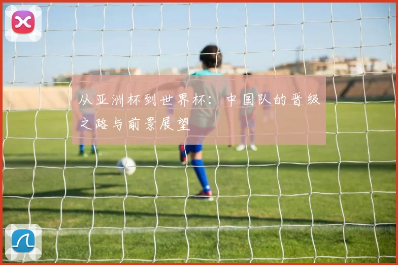 从亚洲杯到世界杯：中国队的晋级之路与前景展望